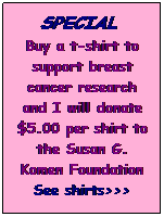 Text Box: SPECIAL&nbsp; 
Buy a t-shirt to support breast cancer research and I will donate $5.00 per shirt to the Susan G. Komen Foundation
See shirts>>>
&nbsp;
