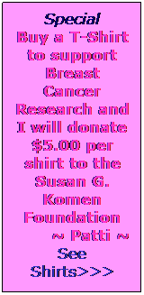 Text Box: Special
Buy a T-Shirt to support Breast Cancer Research and I will donate $5.00 per shirt to the Susan G. Komen Foundation
~ Patti ~
See Shirts>>>
 
 
 
 
